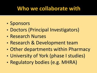•
•
•
•
•
•
•

Sponsors
Doctors (Principal Investigators)
Research Nurses
Research & Development team
Other departments within Pharmacy
University of York (phase I studies)
Regulatory bodies (e.g. MHRA)

 