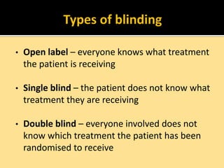 •

Open label – everyone knows what treatment
the patient is receiving

•

Single blind – the patient does not know what
treatment they are receiving

•

Double blind – everyone involved does not
know which treatment the patient has been
randomised to receive

 