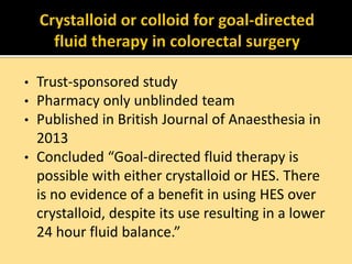 •
•
•
•

Trust-sponsored study
Pharmacy only unblinded team
Published in British Journal of Anaesthesia in
2013
Concluded “Goal-directed fluid therapy is
possible with either crystalloid or HES. There
is no evidence of a benefit in using HES over
crystalloid, despite its use resulting in a lower
24 hour fluid balance.”

 