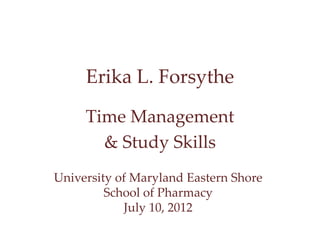 Erika L. Forsythe 
Time Management 
& Study Skills 
University of Maryland Eastern Shore 
School of Pharmacy 
July 10, 2012 
 