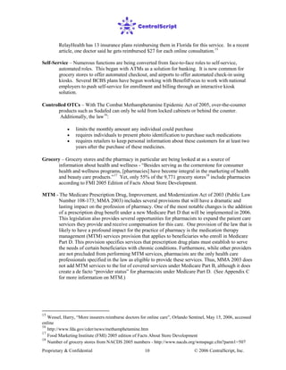 Proprietary & Confidential © 2006 CentralScript, Inc.10
RelayHealth has 13 insurance plans reimbursing them in Florida for this service. In a recent
article, one doctor said he gets reimbursed $27 for each online consultation.15
Controlled OTCs – With The Combat Methamphetamine Epidemic Act of 2005, over-the-counter
products such as Sudafed can only be sold from locked cabinets or behind the counter.
Additionally, the law
Self-Service – Numerous functions are being converted from face-to-face roles to self-service,
automated roles. This began with ATMs as a solution for banking. It is now common for
grocery stores to offer automated checkout, and airports to offer automated check-in using
kiosks. Several BCBS plans have begun working with BenefitFocus to work with national
employers to push self-service for enrollment and billing through an interactive kiosk
solution.
16
• limits the monthly amount any individual could purchase
:
• requires individuals to present photo identification to purchase such medications
• requires retailers to keep personal information about these customers for at least two
years after the purchase of these medicines.
Grocery – Grocery stores and the pharmacy in particular are being looked at as a source of
information about health and wellness - “Besides serving as the cornerstone for consumer
health and wellness programs, [pharmacies] have become integral in the marketing of health
and beauty care products.”17
Yet, only 55% of the 9,771 grocery stores18
15
Wessel, Harry, “More insurers reimburse doctors for online care”, Orlando Sentinel, May 15, 2006, accessed
online
16
http://www.fda.gov/cder/news/methamphetamine.htm
17
Food Marketing Institute (FMI) 2005 edition of Facts About Store Development
18
Number of grocery stores from NACDS 2005 numbers - http://www.nacds.org/wmspage.cfm?parm1=507
include pharmacies
according to FMI 2005 Edition of Facts About Store Development.
MTM - The Medicare Prescription Drug, Improvement, and Modernization Act of 2003 (Public Law
Number 108-173; MMA 2003) includes several provisions that will have a dramatic and
lasting impact on the profession of pharmacy. One of the most notable changes is the addition
of a prescription drug benefit under a new Medicare Part D that will be implemented in 2006.
This legislation also provides several opportunities for pharmacists to expand the patient care
services they provide and receive compensation for this care. One provision of the law that is
likely to have a profound impact for the practice of pharmacy is the medication therapy
management (MTM) services provision that applies to beneficiaries who enroll in Medicare
Part D. This provision specifies services that prescription drug plans must establish to serve
the needs of certain beneficiaries with chronic conditions. Furthermore, while other providers
are not precluded from performing MTM services, pharmacists are the only health care
professionals specified in the law as eligible to provide these services. Thus, MMA 2003 does
not add MTM services to the list of covered services under Medicare Part B, although it does
create a de facto “provider status” for pharmacists under Medicare Part D. (See Appendix C
for more information on MTM.)
 