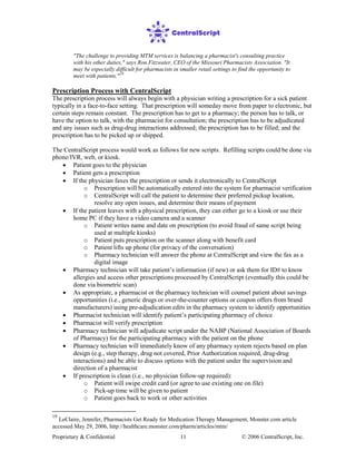 Proprietary & Confidential © 2006 CentralScript, Inc.11
"The challenge to providing MTM services is balancing a pharmacist's consulting practice
with his other duties," says Ron Fitzwater, CEO of the Missouri Pharmacists Association. "It
may be especially difficult for pharmacists in smaller retail settings to find the opportunity to
meet with patients."19
Prescription Process with CentralScript
The prescription process will always begin with a physician writing a prescription for a sick patient
typically in a face-to-face setting. That prescription will someday move from paper to electronic, but
certain steps remain constant. The prescription has to get to a pharmacy; the person has to talk, or
have the option to talk, with the pharmacist for consultation; the prescription has to be adjudicated
and any issues such as drug-drug interactions addressed; the prescription has to be filled; and the
prescription has to be picked up or shipped.
The CentralScript process would work as follows for new scripts. Refilling scripts could be done via
phone/IVR, web, or kiosk.
• Patient goes to the physician
• Patient gets a prescription
• If the physician faxes the prescription or sends it electronically to CentralScript
o Prescription will be automatically entered into the system for pharmacist verification
o CentralScript will call the patient to determine their preferred pickup location,
resolve any open issues, and determine their means of payment
• If the patient leaves with a physical prescription, they can either go to a kiosk or use their
home PC if they have a video camera and a scanner
o Patient writes name and date on prescription (to avoid fraud of same script being
used at multiple kiosks)
o Patient puts prescription on the scanner along with benefit card
o Patient lifts up phone (for privacy of the conversation)
o Pharmacy technician will answer the phone at CentralScript and view the fax as a
digital image
• Pharmacy technician will take patient’s information (if new) or ask them for ID# to know
allergies and access other prescriptions processed by CentralScript (eventually this could be
done via biometric scan)
• As appropriate, a pharmacist or the pharmacy technician will counsel patient about savings
opportunities (i.e., generic drugs or over-the-counter options or coupon offers from brand
manufacturers) using pre-adjudication edits in the pharmacy system to identify opportunities
• Pharmacist technician will identify patient’s participating pharmacy of choice
• Pharmacist will verify prescription
• Pharmacy technician will adjudicate script under the NABP (National Association of Boards
of Pharmacy) for the participating pharmacy with the patient on the phone
• Pharmacy technician will immediately know of any pharmacy system rejects based on plan
design (e.g., step therapy, drug not covered, Prior Authorization required, drug-drug
interactions) and be able to discuss options with the patient under the supervision and
direction of a pharmacist
• If prescription is clean (i.e., no physician follow-up required):
o Patient will swipe credit card (or agree to use existing one on file)
o Pick-up time will be given to patient
o Patient goes back to work or other activities
19
LeClaire, Jennifer, Pharmacists Get Ready for Medication Therapy Management, Monster.com article
accessed May 29, 2006, http://healthcare.monster.com/pharm/articles/mtm/
 