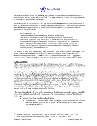 Proprietary & Confidential © 2006 CentralScript, Inc.13
Duane Reade collects $7 per day per kiosk in advertising revenue primarily from pharmaceutical
manufacturers that buy banner ads on the kiosk. The opportunities for targeted marketing and cross-
selling have not been explored by them yet.
Duane Reade has a centralized call center that supports these kiosks and offers patients the ability to
pick up the prescription within 15-20 minutes at any Duane Reade store. Duane Reade also leverages
these kiosks to direct prescriptions to their central fill pharmacy which can then deliver or mail
prescriptions to patient’s homes.
Sheldon Jacobson, MD
Chairman and Professor of Emergency Medicine, Mount Sinai
“The kiosk is a welcome addition to the services available in the Emergency
Department, especially when patient need to obtain important medication quickly. It
also means that our physicians, nurses, and medical staff can spend less time on the
phone with pharmacists and more time with patients. And it not only benefits our
patients, but also provides a great convenience to Mount Sinai employees who have
personal pharmacy needs to take care of.”
As reported in Drug Store News in May 2006, DrugMax, a retail pharmacy chain licensing the kiosks
from Duane Reade, expected each of the kiosks that they rolled out in medical buildings in
Connecticut to generate about $150,000 to $250,000 in annual incremental sales. They plan to
continue rolling out kiosks at a pace similar to the six they rolled out in the first quarter of 2006.20
Kiosk Evolution
There are several kiosk strategies being tested in the pharmacy space today – in-office dispensing,
generic samples, refills, and interactivity. There are also several kiosks being deployed in pharmacies
and retail locations for other services – coupons, information, ordering.
CentralScript intends to begin by using the Duane Reade interactive kiosk model and quickly
morphing that into a blend of best practices that optimizes the real estate and return on investment for
clients. By leveraging existing technology, CentralScript will be able to serve our customers, prove
our business model, and do field research about how to best drive utilization of our kiosks.
Additionally, initial estimates to reengineer and improve the Duane Reade kiosk configuration are
$1,000,000 in application development and $3,500 per unit for production. Additionally, initial
estimates to build a prototype of interactive dispensing kiosk are $500,000. Based on initial
conversations, CentralScript believes that Duane Reade will be receptive to us leveraging their
current kiosk to develop increased functionality for them.
The CentralScript kiosk will focus on freeing up time at the pharmacy counter for patients to quickly
access their medication and talk with a pharmacist. Our proposed, patent-pending21
• Module One – Leverage Duane Reade kiosk.
kiosk has the
following:
a. Enhancement I – Rebuild Duane Reade type kiosk with bar code reader for refills, no
code stored on the machine, two terminals – self-service vs. video, and increased
touchscreen capabilities.
20
Alexander, Antoinette, “Distribution done: Focus on Rx”, Drug Store News, May 1, 2006, pg. 88
21
United States Provisional Patent Application Ser No.: 60/804,897 filed June 15, 2006.
 