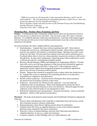 Proprietary & Confidential © 2006 CentralScript, Inc.15
‘“Different occasions are driving people to shop supermarket pharmacy, and it’s not all
about medicine.” The real opportunity for supermarket pharmacy retailers lies in “more of a
progressive approach in terms of health and wellness.”’
Harvey Hartman, founder and chief executive of The Hartman Group at the Food Marketing
Institute Pharmacy Conference
Drug Store News, May 1, 2006, pg. 109
Marketing Plan – Product, Place, Promotion, and Price
Product – CentralScript provides a technology enabled service which uses the interactive kiosk to
provide easy access to a shared service call center. The call center is open 24x7 and is a licensed
pharmacy. It is staffed by pharmacy technicians and pharmacists. It provides multi-lingual support
and over time may provide access to other healthcare professionals to provide a robust tele-health
experience to the patient.
For each constituent, this offers a slightly different value proposition:
• Retail pharmacy – Expands their hours without expanding their staff. Allows them to
leverage other services (e.g., multi-lingual) without investing. Allows them to extend their
presence into employer sites and drive a centralized strategy. Maintains foot traffic versus
losing it to mail order. Prevents them from needing to hire more staff as utilization grows.
Eventually allows them to close low volume pharmacy locations but continue to offer service
through kiosk. In states where telepharmacy, dispensing drugs without a pharmacist on-site,
is allowed, provides the virtual pharmacist support needed.
• Pharmacy Benefit Managers (PBMs) and Managed Care Organizations (MCOs) – Provides
them with a tool to use with large employers to help increase their threshold for aggressive
trend management programs and offers a “drug coach” to their employees with an
opportunity to better support trend management programs by pushing the adjudication
process up to the time of interaction with the patient.
• Patients – Reduces their errands by locating the kiosk at a place where they already have to
be. Expands their access to a pharmacist for counseling and advice on saving money.
Expanded hours compared to most pharmacies.
• Retailer without a pharmacy – Increased service offering for their current customers.
Increased revenue by keeping customers in their stores.
• Employers – Increased service offering for their employees. Less real estate and
complications than on-site pharmacy. Better trend management by having the time to
actively intervene and shift utilization to lower cost alternatives. Decision support for their
employees as they shift the burden of cost management to them.
• Retirement Communities (not nursing homes) – Increased convenience. Access to personal
pharmacist. Ability to offer geriatric focused advice.
Placement – The kiosk can be placed in many locations, but CentralScript will begin by targeting the
following:
1. Grocery chains with pharmacies that would like to expand their hours and services, extend
their community presence, and grow marketshare;
2. Regional pharmacy chains that are fighting national chains for marketshare;
3. Hospitals which don’t have an outpatient pharmacy on-site or have limited outpatient
pharmacy hours compared to their hours of operation;
4. Physician’s offices or medical buildings with more than 5 physicians and without an
outpatient pharmacy on-site (e.g., urgent care locations);
5. Corporate campuses or office buildings with over 1,000 employees; and
 