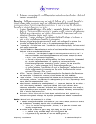 Proprietary & Confidential © 2006 CentralScript, Inc.16
6. Retirement communities with over 100 people (not nursing homes that often have a dedicated
pharmacy service today).
Promotion – Building consumer awareness and trust with the brand will be essential. CentralScript
intends to begin market research pre-launch and establish an ongoing feedback mechanism to
continuously enhance the positioning and communications. In order to leverage this information,
CentralScript intends to focus on several tactics:
• Greeters – Each kiosk location will be staffed by a greeter for the initial 3-months after it is
deployed. That person will be responsible for engaging possible customers, helping them use
the kiosk, answering questions, and building relationships with the permanent staff so that
utilization will continue after the launch period.
• Incentives – To attract initial users, CentralScript will offer a $5 gift card to local stores in
order to drive initial adoption (funded by the pharmacies).
• Samples – CentralScript intends to work with sample card vendors to drive volume from
physician’s offices to the kiosk as part of the redemption process for the cards.
• Co-marketing – To build initial trust, CentralScript will prominently display the logos of their
participating pharmacies.
• Targeted Marketing – Depending on the setting, CentralScript will pursue targeted marketing
programs to drive awareness and utilization.
 At employers, CentralScript will work with the HR department and PBM / MCO to
develop co-branded materials to build awareness and leverage intranet sites along
with key events such as open enrollment.
 At pharmacies, CentralScript will buy address lists for the surrounding zipcodes and
do a targeted mail and automated call campaign to encourage utilization.
CentralScript will also take advantage of existing customer lists and advertising
venues (e.g., Catalina, newspapers) with the participating pharmacy.
 At medical buildings, CentralScript will focus on the physician’s staff and physicians
similar to pharmaceutical representatives. By getting their buy-in to the concept,
patients will be more willing to use it.
• Affinity Programs – CentralScript will focus on maximizing the share of wallet for patients
and encouraging viral marketing to capture referral business and build stickiness.
• Public Relations – Given the uniqueness of the solution and the fact that prescription stories
are front-page business, CentralScript will work aggressively with the local press to get stores
placed about the company and the kiosks.
• Showcase Sites – CentralScript intends to identify 2-3 “showcase” locations that will attract a
lot of traffic but may not capture a lot of prescriptions. In St. Louis, two sites being
considered are Lambert Airport and Chesterfield Mall. Both of them would allow people to
see the kiosk and talk with the greeter, but they are not locations where they would typically
think of bringing their prescriptions.
• References – Given the success that Duane Reade has had in New York, CentralScript
intends to leverage their employer and physician sponsors to open doors in target markets.
Pricing – CentralScript pricing strategy is as follows:
• $1,500 per month per kiosk rental fee as part of a 2 year contract which would cover the HW,
SW, connectivity, monitoring, and the basic call center support;
o This is less than the staffing costs for a pharmacy to be open one additional hour
Monday through Friday.
• A variable fee per Rx based on type of drug, days supply, and refill or new:
o $5 per new 30-day brand Rx; $8 per new 30-day generic Rx
o $10 per new 90-day brand Rx; $16 per new 90-day generic Rx
 