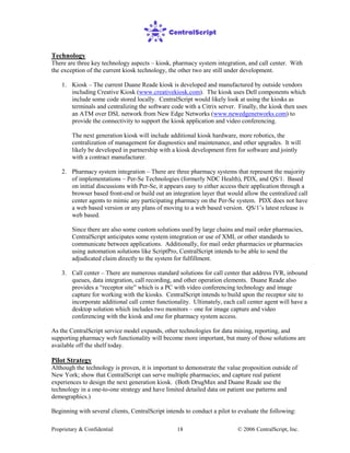 Proprietary & Confidential © 2006 CentralScript, Inc.18
Technology
There are three key technology aspects – kiosk, pharmacy system integration, and call center. With
the exception of the current kiosk technology, the other two are still under development.
1. Kiosk – The current Duane Reade kiosk is developed and manufactured by outside vendors
including Creative Kiosk (www.creativekiosk.com). The kiosk uses Dell components which
include some code stored locally. CentralScript would likely look at using the kiosks as
terminals and centralizing the software code with a Citrix server. Finally, the kiosk then uses
an ATM over DSL network from New Edge Networks (www.newedgenetworks.com) to
provide the connectivity to support the kiosk application and video conferencing.
The next generation kiosk will include additional kiosk hardware, more robotics, the
centralization of management for diagnostics and maintenance, and other upgrades. It will
likely be developed in partnership with a kiosk development firm for software and jointly
with a contract manufacturer.
2. Pharmacy system integration – There are three pharmacy systems that represent the majority
of implementations – Per-Se Technologies (formerly NDC Health), PDX, and QS/1. Based
on initial discussions with Per-Se, it appears easy to either access their application through a
browser based front-end or build out an integration layer that would allow the centralized call
center agents to mimic any participating pharmacy on the Per-Se system. PDX does not have
a web based version or any plans of moving to a web based version. QS/1’s latest release is
web based.
Since there are also some custom solutions used by large chains and mail order pharmacies,
CentralScript anticipates some system integration or use of XML or other standards to
communicate between applications. Additionally, for mail order pharmacies or pharmacies
using automation solutions like ScriptPro, CentralScript intends to be able to send the
adjudicated claim directly to the system for fulfillment.
3. Call center – There are numerous standard solutions for call center that address IVR, inbound
queues, data integration, call recording, and other operation elements. Duane Reade also
provides a “receptor site” which is a PC with video conferencing technology and image
capture for working with the kiosks. CentralScript intends to build upon the receptor site to
incorporate additional call center functionality. Ultimately, each call center agent will have a
desktop solution which includes two monitors – one for image capture and video
conferencing with the kiosk and one for pharmacy system access.
As the CentralScript service model expands, other technologies for data mining, reporting, and
supporting pharmacy web functionality will become more important, but many of those solutions are
available off the shelf today.
Pilot Strategy
Although the technology is proven, it is important to demonstrate the value proposition outside of
New York; show that CentralScript can serve multiple pharmacies; and capture real patient
experiences to design the next generation kiosk. (Both DrugMax and Duane Reade use the
technology in a one-to-one strategy and have limited detailed data on patient use patterns and
demographics.)
Beginning with several clients, CentralScript intends to conduct a pilot to evaluate the following:
 