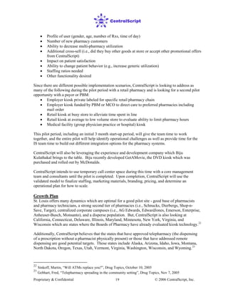 Proprietary & Confidential © 2006 CentralScript, Inc.19
• Profile of user (gender, age, number of Rxs, time of day)
• Number of new pharmacy customers
• Ability to decrease multi-pharmacy utilization
• Additional cross-sell (i.e., did they buy other goods at store or accept other promotional offers
from CentralScript)
• Impact on patient satisfaction
• Ability to change patient behavior (e.g., increase generic utilization)
• Staffing ratios needed
• Other functionality desired
Since there are different possible implementation scenarios, CentralScript is looking to address as
many of the following during the pilot period with a retail pharmacy and is looking for a second pilot
opportunity with a payor or PBM:
• Employer kiosk private labeled for specific retail pharmacy chain
• Employer kiosk funded by PBM or MCO to direct care to preferred pharmacies including
mail order
• Retail kiosk at busy store to alleviate time spent in line
• Retail kiosk at average to low volume store to evaluate ability to limit pharmacy hours
• Medical facility (group physician practice or hospital) kiosk
This pilot period, including an initial 3 month start-up period, will give the team time to work
together, and the entire pilot will help identify operational challenges as well as provide time for the
IS team time to build out different integration options for the pharmacy systems.
CentralScript will also be leveraging the experience and development company which Biju
Kulathakal brings to the table. Biju recently developed GetAMovie, the DVD kiosk which was
purchased and rolled out by McDonalds.
CentralScript intends to use temporary call center space during this time with a core management
team and consultants until the pilot is completed. Upon completion, CentralScript will use the
validated model to finalize staffing, marketing materials, branding, pricing, and determine an
operational plan for how to scale.
Growth Plan
St. Louis offers many dynamics which are optimal for a good pilot site - good base of pharmacists
and pharmacy technicians, a strong second tier of pharmacies (i.e., Schnucks, Dierbergs, Shop-n-
Save, Target), centralized corporate campuses (i.e., AG Edwards, EdwardJones, Emerson, Enterprise,
Anheuser-Busch, Monsanto), and a disperse population. But, CentralScript is also looking at
California, Connecticut, Delaware, Illinois, Maryland, Minnesota, New York, Virginia, and
Wisconsin which are states where the Boards of Pharmacy have already evaluated kiosk technology.22
Additionally, CentralScript believes that the states that have approved telepharmacy (the dispensing
of a prescription without a pharmacist physically present) or those that have addressed remote
dispensing are good potential targets. Those states include Alaska, Arizona, Idaho, Iowa, Montana,
North Dakota, Oregon, Texas, Utah, Vermont, Virginia, Washington, Wisconsin, and Wyoming.23
22
Sinkoff, Martin, “Will ATMs replace you?”, Drug Topics, October 10, 2005
23
Gebhart, Fred, “Telepharmacy spreading in the community setting”, Drug Topics, Nov 7, 2005
 