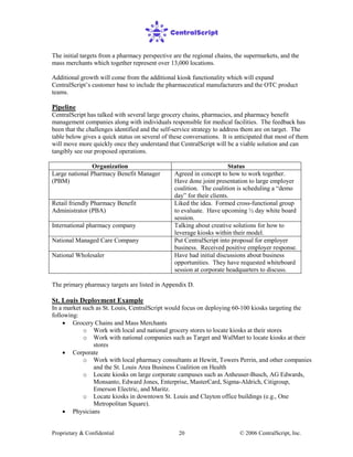 Proprietary & Confidential © 2006 CentralScript, Inc.20
The initial targets from a pharmacy perspective are the regional chains, the supermarkets, and the
mass merchants which together represent over 13,000 locations.
Additional growth will come from the additional kiosk functionality which will expand
CentralScript’s customer base to include the pharmaceutical manufacturers and the OTC product
teams.
Pipeline
CentralScript has talked with several large grocery chains, pharmacies, and pharmacy benefit
management companies along with individuals responsible for medical facilities. The feedback has
been that the challenges identified and the self-service strategy to address them are on target. The
table below gives a quick status on several of these conversations. It is anticipated that most of them
will move more quickly once they understand that CentralScript will be a viable solution and can
tangibly see our proposed operations.
Organization Status
Large national Pharmacy Benefit Manager
(PBM)
Agreed in concept to how to work together.
Have done joint presentation to large employer
coalition. The coalition is scheduling a “demo
day” for their clients.
Retail friendly Pharmacy Benefit
Administrator (PBA)
Liked the idea. Formed cross-functional group
to evaluate. Have upcoming ½ day white board
session.
International pharmacy company Talking about creative solutions for how to
leverage kiosks within their model.
National Managed Care Company Put CentralScript into proposal for employer
business. Received positive employer response.
National Wholesaler Have had initial discussions about business
opportunities. They have requested whiteboard
session at corporate headquarters to discuss.
The primary pharmacy targets are listed in Appendix D.
St. Louis Deployment Example
In a market such as St. Louis, CentralScript would focus on deploying 60-100 kiosks targeting the
following:
• Grocery Chains and Mass Merchants
o Work with local and national grocery stores to locate kiosks at their stores
o Work with national companies such as Target and WalMart to locate kiosks at their
stores
• Corporate
o Work with local pharmacy consultants at Hewitt, Towers Perrin, and other companies
and the St. Louis Area Business Coalition on Health
o Locate kiosks on large corporate campuses such as Anheuser-Busch, AG Edwards,
Monsanto, Edward Jones, Enterprise, MasterCard, Sigma-Aldrich, Citigroup,
Emerson Electric, and Maritz.
o Locate kiosks in downtown St. Louis and Clayton office buildings (e.g., One
Metropolitan Square).
• Physicians
 