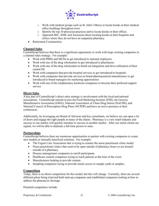 Proprietary & Confidential © 2006 CentralScript, Inc.21
o Work with medical groups such as St. John’s Mercy to locate kiosks at their medical
office buildings throughout town
o Identify the top 10 physician practices and to locate kiosks in their offices
o Approach BJC, SSM, and Ascension about locating kiosks at their hospitals and
clinics where they do not have an outpatient pharmacy
• Retirement Communities
Channel Sales
CentralScript believes that there is a significant opportunity to work with large existing companies in
a channel sales strategy. For example:
• Work with PBMs and MCOs to get introduced to national employers
• Work with one of the drug wholesalers to get introduced to pharmacies
• Work with one of the drug wholesalers to build out integration and drive utilization of their
central fill
• Work with companies that provide hospital services to get introduced to hospitals
• Work with companies that provide services to brand pharmaceutical manufactures to get
introduced to brand managers for marketing opportunities
• Work with one of the telepharmacy hardware companies to become their preferred support
service
Direct Sales
A key part of CentralScript’s direct sales strategy is involvement with the local and national
associations. CentralScript intends to join the Food Marketing Institute (FMI), the Grocery
Manufacturers Association (GMA), National Association of Chain Drug Stores (NACDS), and
National Council of Prescription Drug Plans (NCPDP) and have an active presence at their
conferences.
Additionally, by leveraging our Board of Advisors and key consultants, we believe we can open a lot
of doors and engage the right people at many of the chains. Pharmacy is a very small industry and
success in one market will quickly translate to success in another market. After our initial clients are
signed, we will be able to dedicate a full time person to sales.
Partnerships
CentralScript believes there are numerous opportunities to partner with existing companies to create
new models or mutually beneficial solutions. For example:
• The Urgent Care Association that is trying to counter the nurse practitioner clinic model.
• Nurse practitioner clinics that want to be open outside of pharmacy hours or are located
outside of a pharmacy.
• Disease management companies to enroll participants.
• Healthcare content companies trying to reach patients at the time of the event.
• Manufacturers looking to provide content.
• Sampling companies trying to provide timely access to sample cards or samples.
Competition
Today, there is no direct competition for this model, but this will change. Currently, there are several
different pilots being tried and both start-up companies and established companies looking at how to
address the pharmacist shortage.
Potential competitors include:
 
