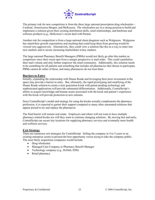Proprietary & Confidential © 2006 CentralScript, Inc.23
The primary risk for new competition is from the three large national prescription drug wholesalers –
Cardinal, Amerisource Bergen, and McKesson. The wholesalers are in a strong position to build and
implement a solution given their existing distribution skills, retail relationships, and hardware and
software products (e.g., McKesson’s recent deal with Parata).
Another risk for competition is from a large national chain drugstore such as Walgreens. Walgreens
has stated their growth expectations and anything that could keep them from growing would be
viewed very aggressively. Alternatively, they could view a solution like this as a way to enter into
new markets and to secure increasing marketshare in key markets.
The large national Pharmacy Benefit Managers (PBMs) would not likely go after this market as
competitors since their sweet spot from a margin perspective is mail order. This could cannibalize
their mail volume and only further empower the retail community. Additionally, this solution needs
to be something for all patients and something that includes all pharmacies that choose to participate.
PBMs cannot do either of these, and many pharmacies do not trust them.
Barriers to Entry
Initially, expanding the relationship with Duane Reade and leveraging their prior investment in the
space may provide a barrier to entry. But, ultimately, the rapid prototyping and modifying of the
Duane Reade solution to create a next generation kiosk with patent pending technology and
sophisticated applications will provide substantial differentiation. Additionally, CentralScript’s
ability to acquire knowledge and human assets associated with the kiosk and patient’s experience
with the kiosk will provide protection to new entrants.
Since CentralScript’s model and strategy for using the kiosks actually complements the pharmacy
profession, it is expected to garner their support compared to many other automated solutions that
appear poised to try and replace the pharmacist.
The final barrier will remain real estate. Employers and others will not want to have multiple
pharmacy related kiosks nor will they want to continue changing solutions. By moving fast and early,
CentralScript can secure key locations for supplying pharmacy services and eventually more health
and wellness services.
Exit Strategy
There are numerous exit strategies for CentralScript. Selling the company in 4 to 5 years to an
existing enterprise seems to present the best opportunity versus trying to take the company public.
The most likely acquisition companies would include:
• Drug wholesaler
• Managed Care Company or Pharmacy Benefit Manager
• Technology company (e.g., RxHub, EDS)
• Retail pharmacy
 