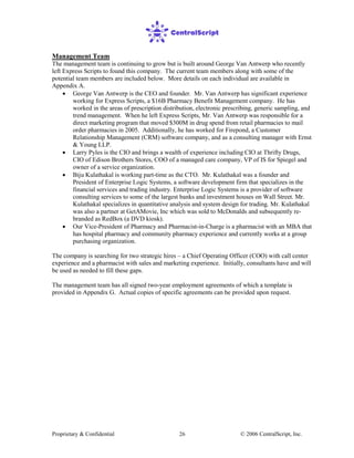 Proprietary & Confidential © 2006 CentralScript, Inc.26
Management Team
The management team is continuing to grow but is built around George Van Antwerp who recently
left Express Scripts to found this company. The current team members along with some of the
potential team members are included below. More details on each individual are available in
Appendix A.
• George Van Antwerp is the CEO and founder. Mr. Van Antwerp has significant experience
working for Express Scripts, a $16B Pharmacy Benefit Management company. He has
worked in the areas of prescription distribution, electronic prescribing, generic sampling, and
trend management. When he left Express Scripts, Mr. Van Antwerp was responsible for a
direct marketing program that moved $300M in drug spend from retail pharmacies to mail
order pharmacies in 2005. Additionally, he has worked for Firepond, a Customer
Relationship Management (CRM) software company, and as a consulting manager with Ernst
& Young LLP.
• Larry Pyles is the CIO and brings a wealth of experience including CIO at Thrifty Drugs,
CIO of Edison Brothers Stores, COO of a managed care company, VP of IS for Spiegel and
owner of a service organization.
• Biju Kulathakal is working part-time as the CTO. Mr. Kulathakal was a founder and
President of Enterprise Logic Systems, a software development firm that specializes in the
financial services and trading industry. Enterprise Logic Systems is a provider of software
consulting services to some of the largest banks and investment houses on Wall Street. Mr.
Kulathakal specializes in quantitative analysis and system design for trading. Mr. Kulathakal
was also a partner at GetAMovie, Inc which was sold to McDonalds and subsequently re-
branded as RedBox (a DVD kiosk).
• Our Vice-President of Pharmacy and Pharmacist-in-Charge is a pharmacist with an MBA that
has hospital pharmacy and community pharmacy experience and currently works at a group
purchasing organization.
The company is searching for two strategic hires – a Chief Operating Officer (COO) with call center
experience and a pharmacist with sales and marketing experience. Initially, consultants have and will
be used as needed to fill these gaps.
The management team has all signed two-year employment agreements of which a template is
provided in Appendix G. Actual copies of specific agreements can be provided upon request.
 