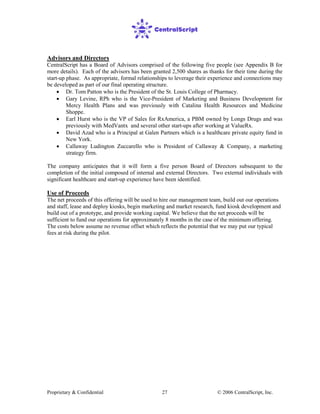 Proprietary & Confidential © 2006 CentralScript, Inc.27
Advisors and Directors
CentralScript has a Board of Advisors comprised of the following five people (see Appendix B for
more details). Each of the advisors has been granted 2,500 shares as thanks for their time during the
start-up phase. As appropriate, formal relationships to leverage their experience and connections may
be developed as part of our final operating structure.
• Dr. Tom Patton who is the President of the St. Louis College of Pharmacy.
• Gary Levine, RPh who is the Vice-President of Marketing and Business Development for
Mercy Health Plans and was previously with Catalina Health Resources and Medicine
Shoppe.
• Earl Hurst who is the VP of Sales for RxAmerica, a PBM owned by Longs Drugs and was
previously with MedVantx and several other start-ups after working at ValueRx.
• David Azad who is a Principal at Galen Partners which is a healthcare private equity fund in
New York.
• Callaway Ludington Zuccarello who is President of Callaway & Company, a marketing
strategy firm.
The company anticipates that it will form a five person Board of Directors subsequent to the
completion of the initial composed of internal and external Directors. Two external individuals with
significant healthcare and start-up experience have been identified.
Use of Proceeds
The net proceeds of this offering will be used to hire our management team, build out our operations
and staff, lease and deploy kiosks, begin marketing and market research, fund kiosk development and
build out of a prototype, and provide working capital. We believe that the net proceeds will be
sufficient to fund our operations for approximately 8 months in the case of the minimum offering.
The costs below assume no revenue offset which reflects the potential that we may put our typical
fees at risk during the pilot.
 