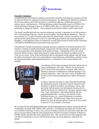 Proprietary & Confidential © 2006 CentralScript, Inc.3
Executive Summary
CentralScript provides interactive pharmacy kiosks that extend the retail pharmacy presence and offer
an efficient solution for capturing incremental marketshare. By addressing the pharmacist shortage in
the US and creating a more efficient process, CentralScript addresses multiple pain points for
patients, payors, and pharmacies. With the pharmacy market forecasted to grow to $520B in 2014
and the pharmacist shortage to grow to 157,000 by 2020, there is a significant opportunity to use
technology to change the industry. The existing brick and mortar solution cannot sustain itself.
The initial CentralScript kiosks are a proven technology currently in operation in over 80 locations in
New York including Citigroup, Viacom, several hospitals, and Duane Reade pharmacies. They has
been used for over 3 years to increase market share for Duane Reade, increase convenience for the
patient and free up the pharmacist’s time to be spent filling prescriptions and counseling patients.
DrugMax, a retail pharmacy chain in Connecticut, recently began using the kiosks and has forecasted
a $150,000 to $250,000 annual incremental revenue per kiosk.
CentralScript is initially licensing the technology and upon completion of the initial operations will
attempt to negotiate an intellectual property arrangement with Duane Reade, if appropriate, to move
to the next generation of the pharmacy kiosk (patent pending). CentralScript will use this initial
period to finalize business requirements based on usage patterns and identify the highest points of
value for our clients. Some of the modifications that are anticipated include adding a barcode reader
for refills, increasing the self-service and healthcare content functions, and building a modular system
for dispensing samples, prepackaged medications, or controlled over-the-counter products like
Sudafed.
CentralScript will develop and operate the kiosks and provide an
outsourced pharmacy call center. Patients can use the kiosks
24x7 to drop off new prescriptions or request refills, talk to a
pharmacy technician or pharmacist in multiple languages, and
pay their copayment. And, in the next version, the patient will
be able to receive their pre-packaged prescriptions through the
kiosk.
In order to minimize the patient’s time, CentralScript performs
the adjudication process at the point of initial interaction with
the patient to proactively address any pharmacy system edits
and works with the patient and subsequently the prescriber to
identify the lowest cost solution (e.g., moving to a generic drug).
This “clean” prescription is data entered directly into the
participating pharmacy’s system or sent directly to their
fulfillment system (e.g., central fill pharmacy, automated
dispensing unit). The patient then simply shows up at the
pharmacy to pick up the prescription or waits for it to be mailed
to them (if it is not available in the kiosk).
By working with the participating pharmacies and the leading pharmacy software companies (Per-Se
Technologies (formerly NDC Health), PDX, and QS/1), CentralScript anticipates that it will be able
to use Internet technology to create a new session or build an interface for each claim where they will
process the prescription under the selected pharmacies National Association of Boards of Pharmacy
(NABP) number and their third party adjudication rates. This will minimize the data integration and
will allow CentralScript to act as a centralized processing site for the pharmacy selected by the
patient.
 