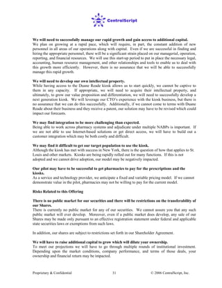 Proprietary & Confidential © 2006 CentralScript, Inc.31
We will need to successfully manage our rapid growth and gain access to additional capital.
We plan on growing at a rapid pace, which will require, in part, the constant addition of new
personnel in all areas of our operations along with capital. Even if we are successful in finding and
hiring the appropriate personnel, there will be a significant strain placed on our managerial, operation,
reporting, and financial resources. We will use this start-up period to put in place the necessary legal,
accounting, human resource management, and other relationships and tools to enable us to deal with
this growth more efficiently. However, there is no assurance that we will be able to successfully
manage this rapid growth.
We will need to develop our own intellectual property.
While having access to the Duane Reade kiosk allows us to start quickly, we cannot be captive to
them in any capacity. If appropriate, we will need to acquire their intellectual property, and
ultimately, to grow our value proposition and differentiation, we will need to successfully develop a
next generation kiosk. We will leverage our CTO’s experience with the kiosk business, but there is
no assurance that we can do this successfully. Additionally, if we cannot come to terms with Duane
Reade about their business and they receive a patent, our solution may have to be revised which could
impact our forecasts.
We may find integration to be more challenging than expected.
Being able to work across pharmacy systems and adjudicate under multiple NABPs is important. If
we are not able to use Internet-based solutions or get direct access, we will have to build out a
customer integration which may be both costly and difficult.
We may find it difficult to get our target population to use the kiosk.
Although the kiosk has met with success in New York, there is the question of how that applies to St.
Louis and other markets. Kiosks are being rapidly rolled out for many functions. If this is not
adopted and we cannot drive adoption, our model may be negatively impacted.
Our pilot may have to be successful to get pharmacies to pay for the prescriptions and the
kiosks.
As a service and technology provider, we anticipate a fixed and variable pricing model. If we cannot
demonstrate value in the pilot, pharmacies may not be willing to pay for the current model.
Risks Related to this Offering
There is no public market for our securities and there will be restrictions on the transferability of
our Shares.
There is currently no public market for any of our securities. We cannot assure you that any such
public market will ever develop. Moreover, even if a public market does develop, any sale of our
Shares may be made only pursuant to an effective registration statement under federal and applicable
state securities laws or exemptions from such laws.
In addition, our shares are subject to restrictions set forth in our Shareholder Agreement.
We will have to raise additional capital to grow which will dilute your ownership.
To meet our projections we will have to go through multiple rounds of institutional investment.
Depending upon the market conditions, company performance, and terms of those deals, your
ownership and financial return may be impacted.
 