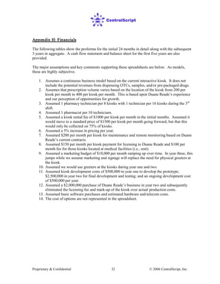 Proprietary & Confidential © 2006 CentralScript, Inc.32
Appendix H: Financials
The following tables show the proforma for the initial 24 months in detail along with the subsequent
3 years in aggregate. A cash flow statement and balance sheet for the first five years are also
provided.
The major assumptions and key comments supporting these spreadsheets are below. As models,
these are highly subjective.
1. Assumes a continuous business model based on the current interactive kiosk. It does not
include the potential revenues from dispensing OTCs, samples, and/or pre-packaged drugs.
2. Assumes that prescription volume varies based on the location of the kiosk from 200 per
kiosk per month to 400 per kiosk per month. This is based upon Duane Reade’s experience
and our perception of opportunities for growth.
3. Assumed 1 pharmacy technician per 8 kiosks with 1 technician per 16 kiosks during the 3rd
shift.
4. Assumed 1 pharmacist per 10 technicians.
5. Assumed a kiosk rental fee of $1000 per kiosk per month in the initial months. Assumed it
would move to a standard price of $1500 per kiosk per month going forward, but that this
would only be collected on 75% of kiosks.
6. Assumed a 5% increase in pricing per year.
7. Assumed $200 per month per kiosk for maintenance and remote monitoring based on Duane
Reade’s current contracts.
8. Assumed $150 per month per kiosk payment for licensing to Duane Reade and $100 per
month fee for those kiosks located at medical facilities (i.e., rent).
9. Assumed a marketing budget of $10,000 per month ramping up over time. In year three, this
jumps while we assume marketing and signage will replace the need for physical greeters at
the kiosk.
10. Assumed we would use greeters at the kiosks during year one and two.
11. Assumed kiosk development costs of $500,000 in year one to develop the prototype;
$2,500,000 in year two for final development and testing; and an ongoing development cost
of $500,000 per year.
12. Assumed a $2,000,000 purchase of Duane Reade’s business in year two and subsequently
eliminated the licensing fee and mark-up of the kiosk over actual production costs.
13. Assumed basic software purchases and estimated hardware and telecom costs.
14. The cost of options are not represented in the spreadsheet.
 