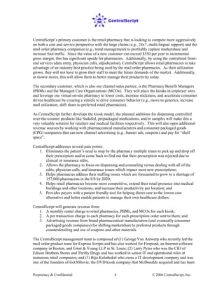 Proprietary & Confidential © 2006 CentralScript, Inc.4
CentralScript’s primary customer is the retail pharmacy that is looking to compete more aggressively
on both a cost and service perspective with the large chains (e.g., 24x7, multi-lingual support) and the
mail order pharmacy companies (e.g., trend management) to profitably capture marketshare and
increase foot traffic. Since the value of a new customer can exceed $550 per year in incremental
gross margin, this has significant upside for pharmacies. Additionally, by using the centralized front-
end services (data entry, physician calls, adjudication), CentralScript allows retail pharmacies to take
advantage of an industry best practice being used by the mail order pharmacies. As their utilization
grows, they will not have to grow their staff to meet the future demands of the market. Additionally,
at slower stores, this will allow them to better manage their productivity today.
The secondary customer, which is also our channel sales partner, is the Pharmacy Benefit Managers
(PBMs) and the Managed Care Organizations (MCOs). They will place the kiosks in employer sites
and leverage our virtual on-site pharmacy to lower costs, increase stickiness, and accelerate consumer
driven healthcare by creating a vehicle to drive consumer behavior (e.g., move to generics, increase
mail utilization, shift share to preferred retail pharmacies).
As CentralScript further develops the kiosk model, the planned additions for dispensing controlled
over-the-counter products like Sudafed, prepackaged medications, and/or samples will make this a
very valuable solution for retailers and medical facilities respectively. This will also open additional
revenue sources by working with pharmaceutical manufacturers and consumer packaged goods
(CPG) companies that can now channel advertising (e.g., banner ads, coupons) and pay for “shelf
space”.
CentralScript addresses several pain points:
1. Eliminates the patient’s need to stop by the pharmacy multiple times to pick up and drop off
their prescription and/or come back to find out that their prescription was rejected due to
clinical or insurance edits;
2. Allows the pharmacy to focus on dispensing and counseling versus dealing with all of the
edits, physician calls, and insurance issues which impact most new prescriptions;
3. Helps pharmacies address their staffing issues which are forecasted to grow to a shortage of
157,000 pharmacists in the US by 2020;
4. Helps retail pharmacies become more competitive, extend their retail presence into medical
buildings and other locations, and increase their productivity per location; and
5. Provides payors with a patient friendly tool for helping direct care to the lowest cost
alternative and better enable patients to manage their own healthcare dollars.
CentralScript will generate revenue from:
1. A monthly rental charge to retail pharmacies, PBMs, and MCOs for each kiosk;
2. A per transaction charge to each pharmacy for each prescription order sent to them; and
3. Advertising revenue from brand pharmaceutical manufacturers (and eventually consumer
packaged goods companies) for shifting marketshare to preferred products through
counterdetailing and use of coupons and other materials.
The CentralScript management team is composed of (1) George Van Antwerp who recently led the
mail order product team for Express Scripts and has also worked for Firepond, an Internet software
company in Boston, and Ernst & Young LLP in St. Louis; (2) Larry Pyles who was the CIO of
Edison Brothers Stores and Thrifty Drugs and has worked in senior IT and operational roles at
numerous retail companies; and (3) Biju Kulathakal who owns a IT development company and was
one of the founders of GetAMovie, the DVD kiosk company that McDonalds acquired and has been
 