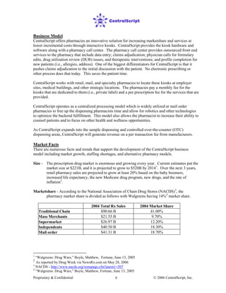 Proprietary & Confidential © 2006 CentralScript, Inc.6
Business Model
CentralScript offers pharmacies an innovative solution for increasing marketshare and services at
lower incremental costs through interactive kiosks. CentralScript provides the kiosk hardware and
software along with a pharmacy call center. The pharmacy call center provides outsourced front end
services to the pharmacy that include data entry; claims adjudication; physician calls for formulary
edits, drug utilization review (DUR) issues, and therapeutic interventions; and profile completion for
new patients (i.e., allergies, address). One of the biggest differentiators for CentralScript is that it
pushes claims adjudication to the initial discussion with the patient. No electronic prescribing or
other process does that today. This saves the patient time.
CentralScript works with retail, mail, and specialty pharmacies to locate these kiosks at employer
sites, medical buildings, and other strategic locations. The pharmacies pay a monthly fee for the
kiosks that are dedicated to them (i.e., private label) and a per prescription fee for the services that are
provided.
CentralScript operates as a centralized processing model which is widely utilized at mail order
pharmacies to free up the dispensing pharmacists time and allow for robotics and other technologies
to optimize the backend fulfillment. This model also allows the pharmacist to increase their ability to
counsel patients and to focus on other health and wellness opportunities.
As CentralScript expands into the sample dispensing and controlled over-the-counter (OTC)
dispensing areas, CentralScript will generate revenue on a per transaction fee from manufacturers.
Market Facts
There are numerous facts and trends that support the development of the CentralScript business
model including market growth, staffing shortages, and alternative pharmacy models.
Size - The prescription drug market is enormous and growing every year. Current estimates put the
market size at $221B, and it is projected to grow to $520B by 20141
. Over the next 3 years,
retail pharmacy sales are projected to grow at least 20% based on the baby boomers,
increased life expectancy, the new Medicare drug program, new drugs, and the rate of
inflation2
Marketshare - According to the National Association of Chain Drug Stores (NACDS)
.
3
, the
pharmacy market share is divided as follows with Walgreens having 14%4
market share.
2004 Total Rx Sales 2004 Market Share
Traditional Chain $90.66 B 41.00%
Mass Merchants $21.55 B 9.70%
Supermarket $26.97 B 12.20%
Independents $40.50 B 18.30%
Mail order $41.31 B 18.70%
1
“Walgreens: Drug Wars,” Boyle, Matthew, Fortune, June 13, 2005
2
As reported by Drug Week via NewsRx.com on May 28, 2006
3
NACDS - http://www.nacds.org/wmspage.cfm?parm1=507
4
“Walgreens: Drug Wars,” Boyle, Matthew, Fortune, June 13, 2005
 