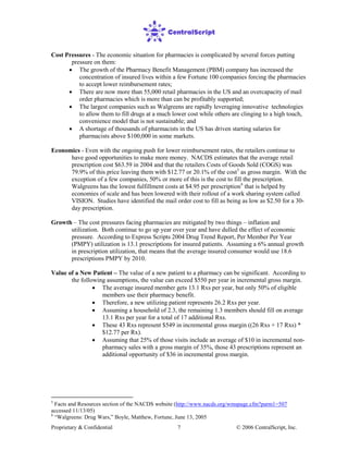 Proprietary & Confidential © 2006 CentralScript, Inc.7
Cost Pressures - The economic situation for pharmacies is complicated by several forces putting
pressure on them:
• The growth of the Pharmacy Benefit Management (PBM) company has increased the
concentration of insured lives within a few Fortune 100 companies forcing the pharmacies
to accept lower reimbursement rates;
• There are now more than 55,000 retail pharmacies in the US and an overcapacity of mail
order pharmacies which is more than can be profitably supported;
• The largest companies such as Walgreens are rapidly leveraging innovative technologies
to allow them to fill drugs at a much lower cost while others are clinging to a high touch,
convenience model that is not sustainable; and
• A shortage of thousands of pharmacists in the US has driven starting salaries for
pharmacists above $100,000 in some markets.
Economics - Even with the ongoing push for lower reimbursement rates, the retailers continue to
have good opportunities to make more money. NACDS estimates that the average retail
prescription cost $63.59 in 2004 and that the retailers Costs of Goods Sold (COGS) was
79.9% of this price leaving them with $12.77 or 20.1% of the cost5
as gross margin. With the
exception of a few companies, 50% or more of this is the cost to fill the prescription.
Walgreens has the lowest fulfillment costs at $4.95 per prescription6
• The average insured member gets 13.1 Rxs per year, but only 50% of eligible
members use their pharmacy benefit.
that is helped by
economies of scale and has been lowered with their rollout of a work sharing system called
VISION. Studies have identified the mail order cost to fill as being as low as $2.50 for a 30-
day prescription.
Growth – The cost pressures facing pharmacies are mitigated by two things – inflation and
utilization. Both continue to go up year over year and have dulled the effect of economic
pressure. According to Express Scripts 2004 Drug Trend Report, Per Member Per Year
(PMPY) utilization is 13.1 prescriptions for insured patients. Assuming a 6% annual growth
in prescription utilization, that means that the average insured consumer would use 18.6
prescriptions PMPY by 2010.
Value of a New Patient – The value of a new patient to a pharmacy can be significant. According to
the following assumptions, the value can exceed $550 per year in incremental gross margin.
• Therefore, a new utilizing patient represents 26.2 Rxs per year.
• Assuming a household of 2.3, the remaining 1.3 members should fill on average
13.1 Rxs per year for a total of 17 additional Rxs.
• These 43 Rxs represent $549 in incremental gross margin ((26 Rxs + 17 Rxs) *
$12.77 per Rx).
• Assuming that 25% of those visits include an average of $10 in incremental non-
pharmacy sales with a gross margin of 35%, those 43 prescriptions represent an
additional opportunity of $36 in incremental gross margin.
5
Facts and Resources section of the NACDS website (http://www.nacds.org/wmspage.cfm?parm1=507
accessed 11/13/05)
6
“Walgreens: Drug Wars,” Boyle, Matthew, Fortune, June 13, 2005
 