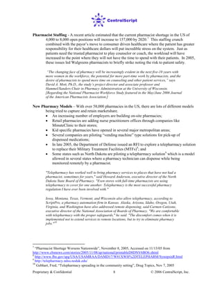 Proprietary & Confidential © 2006 CentralScript, Inc.8
Pharmacist Staffing - A recent article estimated that the current pharmacist shortage in the US of
4,000 to 8,000 open positions will increase to 157,000 by 2020.7
• An increasing number of employers are building on-site pharmacies;
This staffing crunch
combined with the payor’s move to consumer driven healthcare where the patient has greater
responsibility for their healthcare dollars will put incredible stress on the system. Just as
patients need the trusted pharmacist to play counselor or coach, the workload will have
increased to the point where they will not have the time to spend with their patients. In 2005,
these issues led Walgreens pharmacists to briefly strike noting the risk to patient safety.
“The changing face of pharmacy will be increasingly evident in the next five-10 years with
more women in the workforce, the potential for more part-time work by pharmacists, and the
desire of pharmacists to spend more time on counseling and other patient services,” says
David A. Mott, Ph.D., the study’s project director and associate professor and
Hammel/Sanders Chair in Pharmacy Administration at the University of Wisconsin.
[Regarding the National Pharmacist Workforce Study featured in the May/June 2006 Journal
of the American Pharmacists Association.]
New Pharmacy Models – With over 58,000 pharmacies in the US, there are lots of different models
being tried to capture and retain marketshare.
• Retail pharmacies are adding nurse practitioners offices through companies like
MinuteClinic to their stores;
• Kid specific pharmacies have opened in several major metropolitan areas;
• Several companies are piloting “vending machine” type solutions for pick-up of
dispensed medications;
• In late 2005, the Department of Defense issued an RFI to explore a telepharmacy solution
to replace their Military Treatment Facilities (MTFs)8
• Some states such as North Dakota are piloting a telepharmacy solution
; and
9
"Telepharmacy has worked well to bring pharmacy services to places that have not had a
pharmacist, sometimes for years," said Howard Anderson, executive director of the North
Dakota State Board of Pharmacy. "Even stores with full-time pharmacists are using
telepharmacy to cover for one another. Telepharmacy is the most successful pharmacy
regulation I have ever been involved with."
which is a model
allowed in several states where a pharmacy technician can dispense while being
monitored remotely by a pharmacist.
Iowa, Montana, Texas, Vermont, and Wisconsin also allow telepharmacy, according to
ScriptPro, a pharmacy automation firm in Kansas. Alaska, Arizona, Idaho, Oregon, Utah,
Virginia, and Washington have also addressed remote dispensing, said Carmen Catizone,
executive director of the National Association of Boards of Pharmacy. "We are comfortable
with telepharmacy with the proper safeguards," he said. "The discomfort comes when it is
implemented not to extend services to remote locations, but to try to eliminate pharmacy
jobs."10
7
“Pharmacist Shortage Worsens Nationwide”, November 8, 2005, Accessed on 11/13/05 from
http://www.cbsnews.com/stories/2005/11/08/ap/national/printableD8DNV6BO6.shtml
8
http://www.fbo.gov/spg/USA/USAMRAA/DAMD17/W81XWH%2DTELEPHARM/SynopsisR.html
9
http://telepharmacy.ndsu.nodak.edu/
10
Gebhart, Fred, “Telepharmacy spreading in the community setting”, Drug Topics, Nov 7, 2005
 