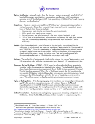 Proprietary & Confidential © 2006 CentralScript, Inc.9
Patient Satisfaction - Although studies show that pharmacy patients are generally satisfied, 56% of
household consumers report that they use more than one pharmacy to fill prescriptions
according to the WilsonRx Report 2005. And, according to NACDS, 68% of people choose a
pharmacy based on location.11
Impatience – Based on a recent Associated Press / IPSOS survey12
• Grocery stores waits listed as worst place for Americans to wait;
, it suggested that people hate to
wait and companies should allow consumers to pre-order and come to pick up their goods.
Some of the facts from the survey include:
• Older people more impatient than younger;
• People in country and suburbs can wait a few more minutes but that is it; and
• 50% of those in the poll said they refuse to return to a business that made them wait too
long and 20% owned up to speaking rudely to someone when they weren’t served
efficiently.
Loyalty - Even though location is a huge influencer, a Morgan Stanley report showed that the
willingness to switch to mail was highest at big chains – Walgreens (44%), Wal-Mart (41%),
and CVS (35%).13
Given the concentration of marketshare in these stores and their growth
forecasts, it seems logical that the marketshare could be re-distributed to locations that are
already visited like grocery stores. According to the Food Marketing Institute (FMI)
shoppers make and average of 2.2 visits to the grocery store each week.14
Online Consultations – Health insurers are beginning to pay doctors for dealing with patients over
the Internet. Aetna, BCBS of FL, and Cigna are three examples of companies doing this.
Volume – The profitability of a pharmacy is closely tied to volume. An average Walgreens does over
250 prescriptions a day while the average grocery store does only 120 prescriptions per day.
Consumer Driven Healthcare (CDHC) - CDHC is used to refer to a lot of different scenarios in
which the burden for managing cost is pushed to the patient. This includes high deductible
plans, Health Reimbursement Arrangements (HRAs), Health Savings Accounts (HSAs) and
Flexible Spending Accounts (FSAs). One of the biggest issues is that this is similar to the
movement to 401K plans, but in healthcare, there is no decision support infrastructure. Initial
estimates are that 40% of employers will offer this type of plan design over the next few
years. This will put pressure on the pharmacist to act as this decision support resource.
Aging of the Population – With the ongoing aging of the population and forecasted growth in people
age 65+, this growth in prescription drug use will continue. Based on the Medical
Expenditure Survey from 2002, the differences in utilization of prescriptions increases
dramatically as people age. For example, people 35 to 44 use 7 prescriptions per year while
those 45 to 54 use 12 prescriptions per year and those 65 to 74 use 24 prescriptions per year.
11
Merrill Lynch report “HY Drug Chain Retailers – 8 February 2005” pg. 18
12
Associated Press-Ipsos survey published on cnn.com on May 29, 2006,
http://www.cnn.com/2006/HEALTH/05/29/impatient.nation.ap/index.html
13
Cross-Industry Insights: Mail Order Pharmacy – December 9, 2004, Morgan Stanley, pg. 15
14
American Shoppers Growing Increasingly Diverse in Shopping Preferences and Behaviors, Food Marketing
Institute (FMI) Trends 2005, May 1, 2005
 