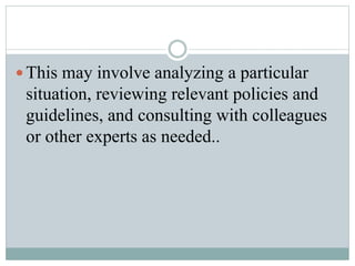 This may involve analyzing a particular
situation, reviewing relevant policies and
guidelines, and consulting with colleagues
or other experts as needed..
 