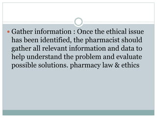  Gather information : Once the ethical issue
has been identified, the pharmacist should
gather all relevant information and data to
help understand the problem and evaluate
possible solutions. pharmacy law & ethics
 