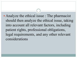  Analyze the ethical issue : The pharmacist
should then analyze the ethical issue, taking
into account all relevant factors, including
patient rights, professional obligations,
legal requirements, and any other relevant
considerations
 