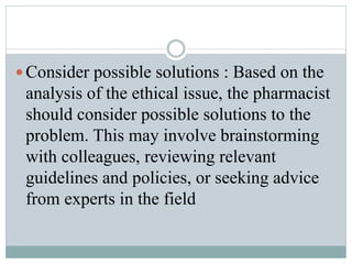  Consider possible solutions : Based on the
analysis of the ethical issue, the pharmacist
should consider possible solutions to the
problem. This may involve brainstorming
with colleagues, reviewing relevant
guidelines and policies, or seeking advice
from experts in the field
 