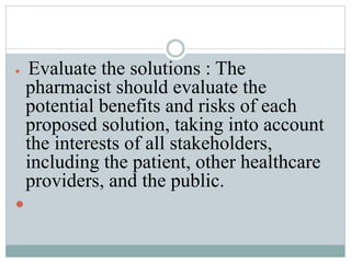  Evaluate the solutions : The
pharmacist should evaluate the
potential benefits and risks of each
proposed solution, taking into account
the interests of all stakeholders,
including the patient, other healthcare
providers, and the public.

 