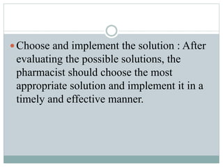  Choose and implement the solution : After
evaluating the possible solutions, the
pharmacist should choose the most
appropriate solution and implement it in a
timely and effective manner.
 