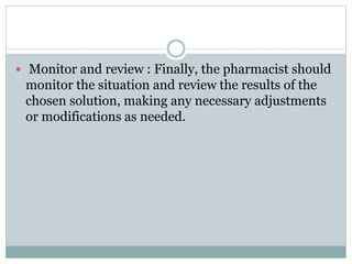  Monitor and review : Finally, the pharmacist should
monitor the situation and review the results of the
chosen solution, making any necessary adjustments
or modifications as needed.
 