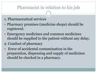 Pharmacist in relation to his job
1. Pharmaceutical services
 Pharmacy premises (medicine shops) should be
registered.
 Emergency medicines and common medicines
should be supplied to the patient without any delay.
2. Conduct of pharmacy
 Error of accidental contamination in the
preparation, dispensing and supply of medicines
should be checked in a pharmacy.
 