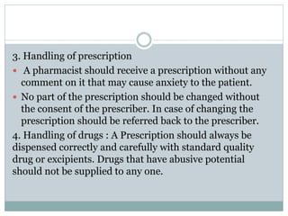 3. Handling of prescription
 A pharmacist should receive a prescription without any
comment on it that may cause anxiety to the patient.
 No part of the prescription should be changed without
the consent of the prescriber. In case of changing the
prescription should be referred back to the prescriber.
4. Handling of drugs : A Prescription should always be
dispensed correctly and carefully with standard quality
drug or excipients. Drugs that have abusive potential
should not be supplied to any one.
 