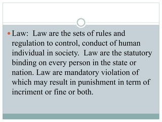  Law: Law are the sets of rules and
regulation to control, conduct of human
individual in society. Law are the statutory
binding on every person in the state or
nation. Law are mandatory violation of
which may result in punishment in term of
incriment or fine or both.
 