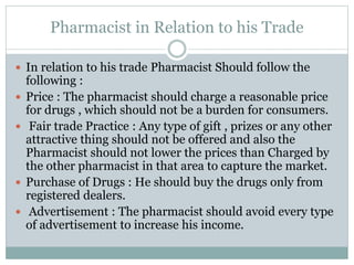Pharmacist in Relation to his Trade
 In relation to his trade Pharmacist Should follow the
following :
 Price : The pharmacist should charge a reasonable price
for drugs , which should not be a burden for consumers.
 Fair trade Practice : Any type of gift , prizes or any other
attractive thing should not be offered and also the
Pharmacist should not lower the prices than Charged by
the other pharmacist in that area to capture the market.
 Purchase of Drugs : He should buy the drugs only from
registered dealers.
 Advertisement : The pharmacist should avoid every type
of advertisement to increase his income.
 