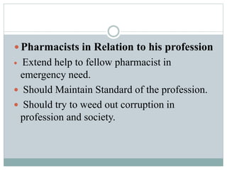  Pharmacists in Relation to his profession
 Extend help to fellow pharmacist in
emergency need.
 Should Maintain Standard of the profession.
 Should try to weed out corruption in
profession and society.
 