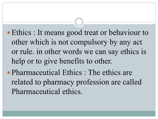  Ethics : It means good treat or behaviour to
other which is not compulsory by any act
or rule. in other words we can say ethics is
help or to give benefits to other.
 Pharmaceutical Ethics : The ethics are
related to pharmacy profession are called
Pharmaceutical ethics.
 