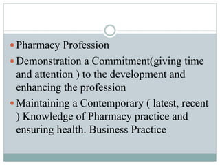  Pharmacy Profession
 Demonstration a Commitment(giving time
and attention ) to the development and
enhancing the profession
 Maintaining a Contemporary ( latest, recent
) Knowledge of Pharmacy practice and
ensuring health. Business Practice
 