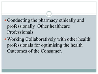  Conducting the pharmacy ethically and
professionally Other healthcare
Professionals
 Working Collaboratively with other health
professionals for optimising the health
Outcomes of the Consumer.
 
