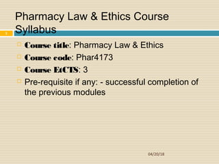  Course title: Pharmacy Law & Ethics
 Course code: Phar4173
 Course EtCTS: 3
 Pre-requisite if any: - successful completion of
the previous modules
04/20/18
1
Pharmacy Law & Ethics Course
Syllabus
 