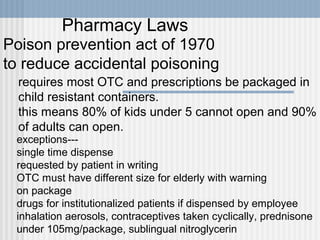 Pharmacy Laws
Poison prevention act of 1970
to reduce accidental poisoning
requires most OTC and prescriptions be packaged in
child resistant containers.
this means 80% of kids under 5 cannot open and 90%
of adults can open.

exceptions--single time dispense
requested by patient in writing
OTC must have different size for elderly with warning
on package
drugs for institutionalized patients if dispensed by employee
inhalation aerosols, contraceptives taken cyclically, prednisone
under 105mg/package, sublingual nitroglycerin

 