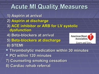 Acute MI Quality MeasuresAcute MI Quality Measures
1) Aspirin at arrival1) Aspirin at arrival
2)2) Aspirin at dischargeAspirin at discharge
3)3) ACE inhibitor or ARB for LV systolicACE inhibitor or ARB for LV systolic
dysfunctiondysfunction
4) Beta-blockers at arrival4) Beta-blockers at arrival
5)5) Beta-blockers at dischargeBeta-blockers at discharge
6) STEMI6) STEMI
 Thrombolytic medication within 30 minutesThrombolytic medication within 30 minutes
 PCI within 120 minutesPCI within 120 minutes
7) Counseling smoking cessation7) Counseling smoking cessation
8) Cardiac rehab referral8) Cardiac rehab referral
 