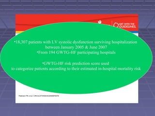 Background
• ACE-Inhibitors or angiotensin receptor blockers (ARBs) and
beta blockers reduce morbidity and mortality in patients with
heart failure (HF) and left ventricular systolic dysfunction
(LVSD).
• The use of evidence-based therapies such as ACE-Inhibitors,
ARBs and beta blockers with HF and LVSD is significantly
lower in patients with increased risk.
• In order to optimize the use of evidence based therapies and
improve HF outcomes, more data is needed to assess how to
safely treat high risk patients with contraindications.
Peterson PN, et al. CIRCULATIONAHA/2009/879478
•18,307 patients with LV systolic dysfunction surviving hospitalization
between January 2005 & June 2007
•From 194 GWTG-HF participating hospitals
•GWTG-HF risk prediction score used
to categorize patients according to their estimated in-hospital mortality risk
 