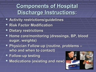 Components of HospitalComponents of Hospital
Discharge InstructionsDischarge Instructions::
 Activity restrictions/guidelinesActivity restrictions/guidelines
 Risk Factor ModificationRisk Factor Modification
 Dietary restrictionsDietary restrictions
 Home care/monitoring (dressings, BP, bloodHome care/monitoring (dressings, BP, blood
sugar, weights)sugar, weights)
 Physician Follow-up (routine, problems –Physician Follow-up (routine, problems –
who and when to contact)who and when to contact)
 Follow-up testingFollow-up testing
 Medications (existing and new)Medications (existing and new)
 