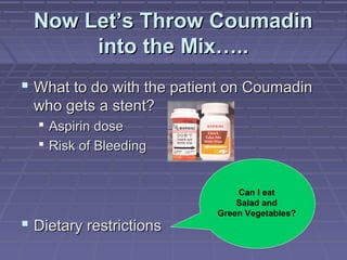 Now Let’s Throw CoumadinNow Let’s Throw Coumadin
into the Mix…..into the Mix…..
 What to do with the patient on CoumadinWhat to do with the patient on Coumadin
who gets a stent?who gets a stent?
 Aspirin doseAspirin dose
 Risk of BleedingRisk of Bleeding
 Dietary restrictionsDietary restrictions
Can I eat
Salad and
Green Vegetables?
 