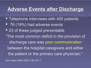 Adverse Events after Discharge
 Telephone interviews with 400 patients
 76 (19%) had adverse events
 23 of these judged preventable
“The most common deficit in the provision of
discharge care was poor communication
between the hospital caregivers and either
the patient or the primary care physician.”
Ann Intern Med 2003;138:161-7.
 