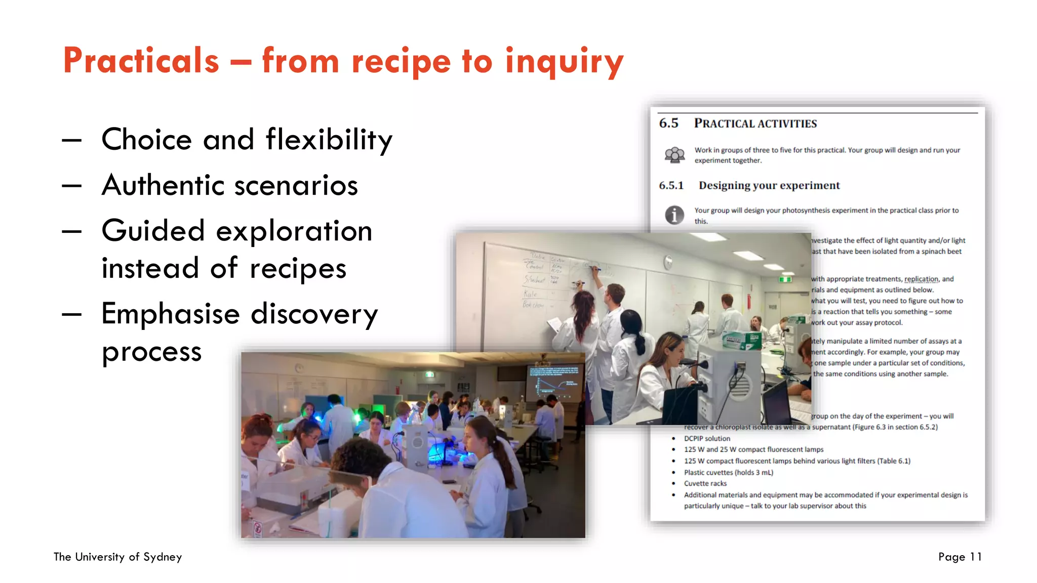 The University of Sydney Page 11
Practicals – from recipe to inquiry
– Choice and flexibility
– Authentic scenarios
– Guided exploration
instead of recipes
– Emphasise discovery
process
 