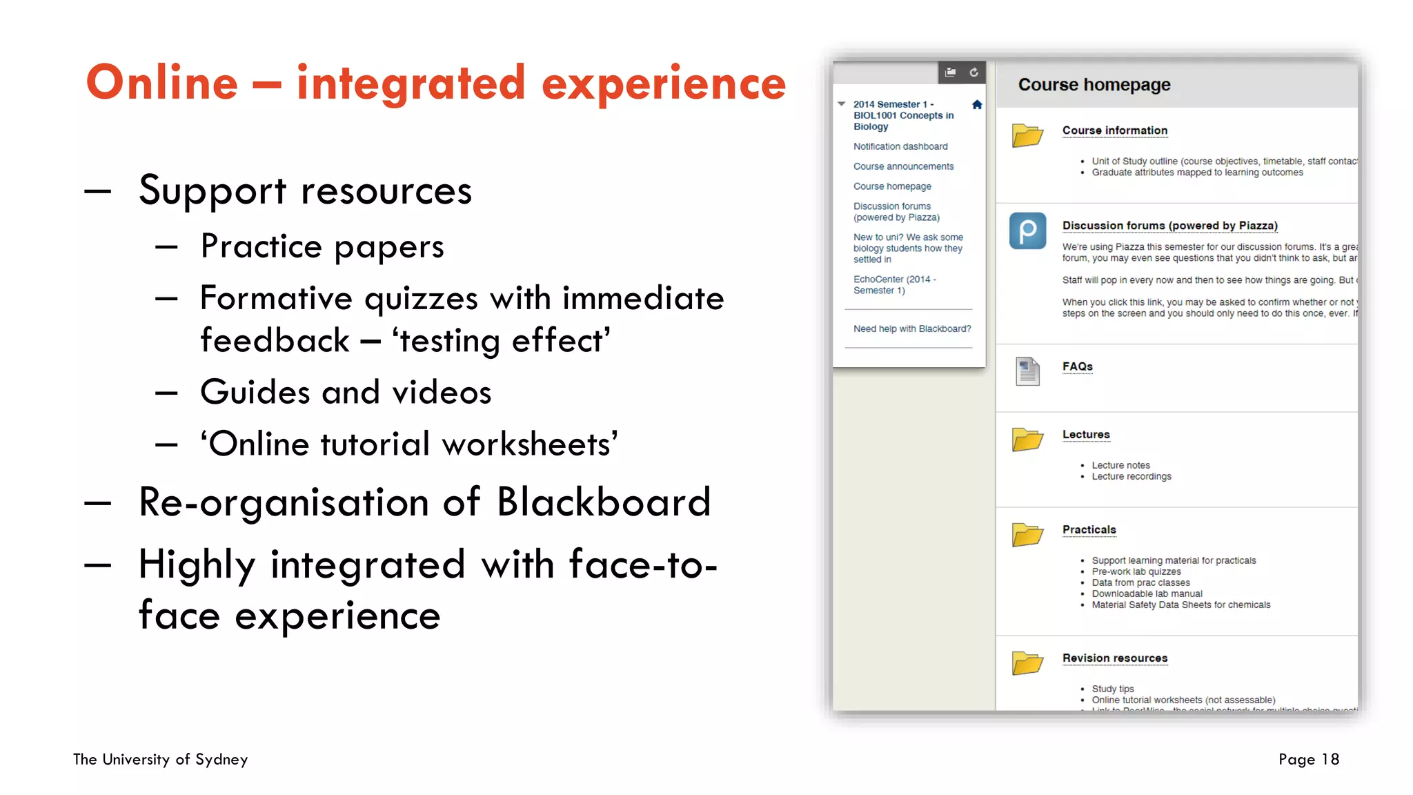 The University of Sydney Page 18
Online – integrated experience
– Support resources
– Practice papers
– Formative quizzes with immediate
feedback – ‘testing effect’
– Guides and videos
– ‘Online tutorial worksheets’
– Re-organisation of Blackboard
– Highly integrated with face-to-
face experience
 
