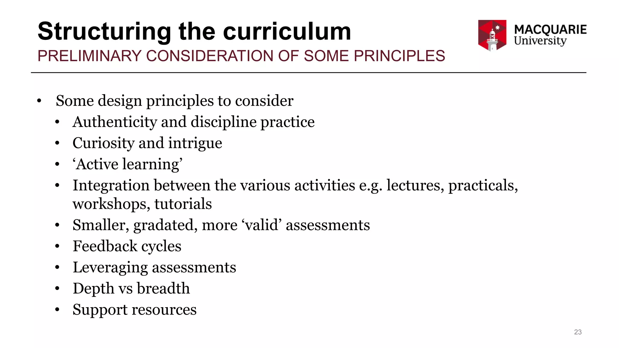 Structuring the curriculum
23
PRELIMINARY CONSIDERATION OF SOME PRINCIPLES
• Some design principles to consider
• Authenticity and discipline practice
• Curiosity and intrigue
• ‘Active learning’
• Integration between the various activities e.g. lectures, practicals,
workshops, tutorials
• Smaller, gradated, more ‘valid’ assessments
• Feedback cycles
• Leveraging assessments
• Depth vs breadth
• Support resources
 