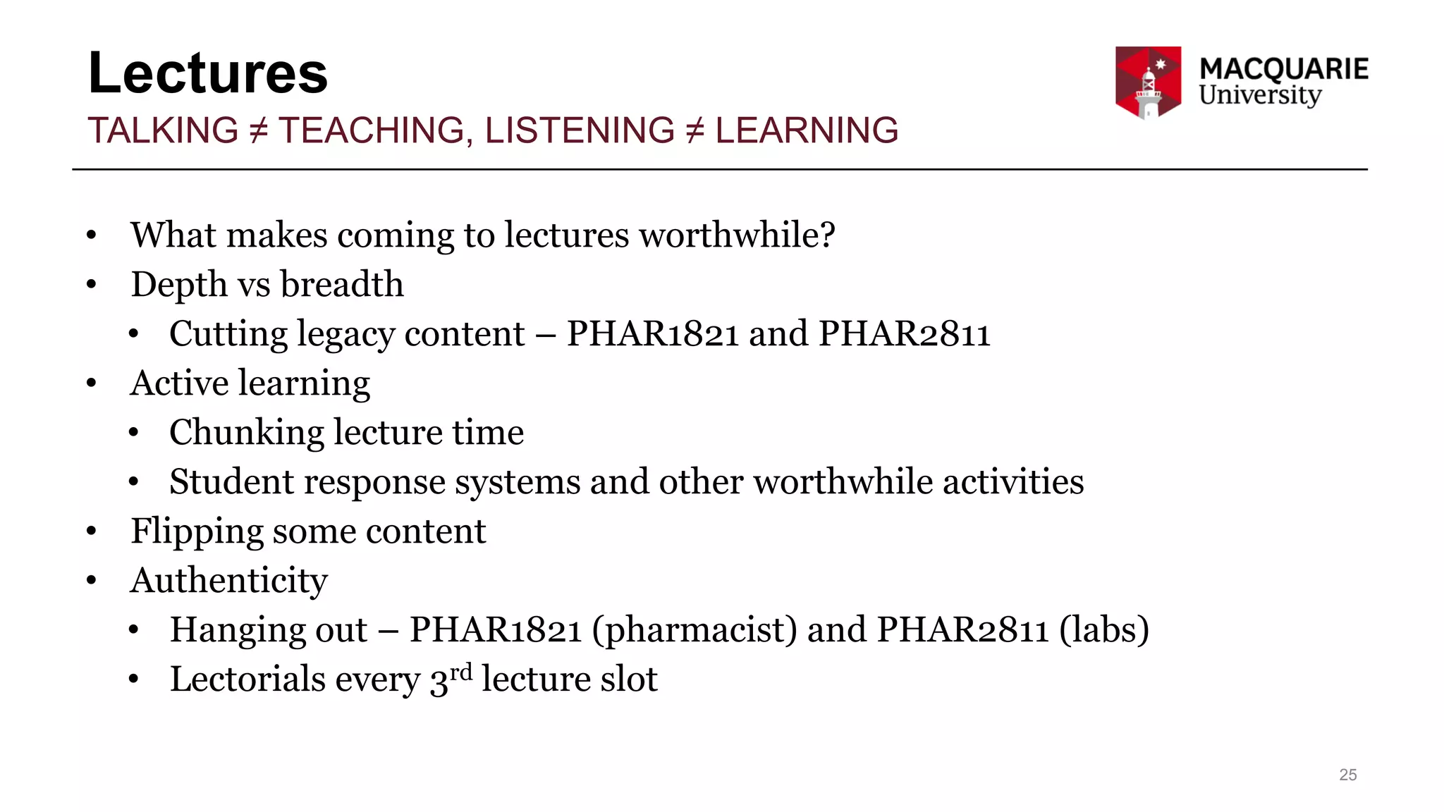 Lectures
25
TALKING ≠ TEACHING, LISTENING ≠ LEARNING
• What makes coming to lectures worthwhile?
• Depth vs breadth
• Cutting legacy content – PHAR1821 and PHAR2811
• Active learning
• Chunking lecture time
• Student response systems and other worthwhile activities
• Flipping some content
• Authenticity
• Hanging out – PHAR1821 (pharmacist) and PHAR2811 (labs)
• Lectorials every 3rd lecture slot
 